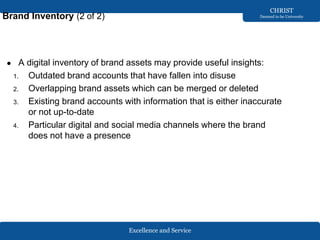 Excellence and Service
CHRIST
Deemed to be University
Brand Inventory (2 of 2)
● A digital inventory of brand assets may provide useful insights:
1. Outdated brand accounts that have fallen into disuse
2. Overlapping brand assets which can be merged or deleted
3. Existing brand accounts with information that is either inaccurate
or not up-to-date
4. Particular digital and social media channels where the brand
does not have a presence
 