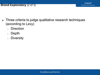 Excellence and Service
CHRIST
Deemed to be University
Brand Exploratory (2 of 3)
● Three criteria to judge qualitative research techniques
(according to Levy)
○ Direction
○ Depth
○ Diversity
 