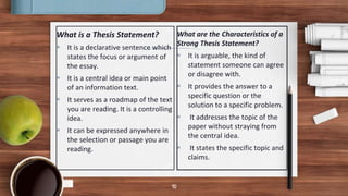 What is a Thesis Statement?
 It is a declarative sentence which
states the focus or argument of
the essay.
 It is a central idea or main point
of an information text.
 It serves as a roadmap of the text
you are reading. It is a controlling
idea.
 It can be expressed anywhere in
the selection or passage you are
reading.
What are the Characteristics of a
Strong Thesis Statement?
 It is arguable, the kind of
statement someone can agree
or disagree with.
 It provides the answer to a
specific question or the
solution to a specific problem.
 It addresses the topic of the
paper without straying from
the central idea.
 It states the specific topic and
claims.
10
 