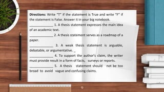 13
Directions: Write “T” if the statement is True and write “F” if
the statement is False. Answer it in your big notebook.
_____________ 1. A thesis statement expresses the main idea
of an academic text.
_____________ 2. A thesis statement serves as a roadmap of a
paper.
_____________ 3. A weak thesis statement is arguable,
debatable, or argumentative. _
_____________ 4. To support the author’s claim, the writer
must provide result in a form of facts, surveys or reports.
_____________ 5. A thesis statement should not be too
broad to avoid vague and confusing claims.
 