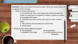 14
Direction: Choose the letter of the best answer. Write the chosen letter on
a separate sheet of paper.
1. What is a thesis statement?
A. A summarized, short, and snappy idea which provides the
reader an exact point of argument, analysis, opinion or reason
to investigate the paper.
B. Umbrella that covers all the main points in your research
paper
C. One sentence that provides the control idea
D. All the above
2. Where should a thesis statement appear?
A. first paragraph B. last paragraph
C. anywhere in the essay D. the first sentence of every
paragraph
 