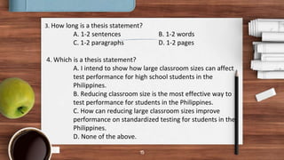 15
3. How long is a thesis statement?
A. 1-2 sentences B. 1-2 words
C. 1-2 paragraphs D. 1-2 pages
4. Which is a thesis statement?
A. I intend to show how large classroom sizes can affect
test performance for high school students in the
Philippines.
B. Reducing classroom size is the most effective way to
test performance for students in the Philippines.
C. How can reducing large classroom sizes improve
performance on standardized testing for students in the
Philippines.
D. None of the above.
 