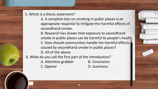 16
5. Which is a thesis statement?
A. A complete ban on smoking in public places is an
appropriate response to mitigate the harmful effects of
secondhand smoke.
B. Research has shown that exposure to secondhand
smoke in public places can be harmful to people’s health.
C. How should communities handle the harmful effects
caused by secondhand smoke in public places?
D. All of the above.
6. What do you call the first part of the introduction?
A. Attention grabber B. Conclusion
C. Opener D. Summary
 