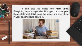 6
It can also be called the main idea.
Everything in your paper should support or prove your
thesis statement. It is king of the paper, and everything
in your paper should bow to it.
 
