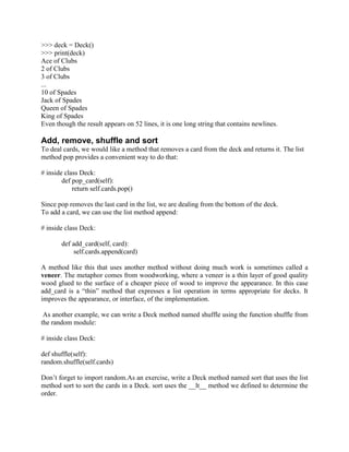 >>> deck = Deck()
>>> print(deck)
Ace of Clubs
2 of Clubs
3 of Clubs
...
10 of Spades
Jack of Spades
Queen of Spades
King of Spades
Even though the result appears on 52 lines, it is one long string that contains newlines.
Add, remove, shuffle and sort
To deal cards, we would like a method that removes a card from the deck and returns it. The list
method pop provides a convenient way to do that:
# inside class Deck:
def pop_card(self):
return self.cards.pop()
Since pop removes the last card in the list, we are dealing from the bottom of the deck.
To add a card, we can use the list method append:
# inside class Deck:
def add_card(self, card):
self.cards.append(card)
A method like this that uses another method without doing much work is sometimes called a
veneer. The metaphor comes from woodworking, where a veneer is a thin layer of good quality
wood glued to the surface of a cheaper piece of wood to improve the appearance. In this case
add_card is a “thin” method that expresses a list operation in terms appropriate for decks. It
improves the appearance, or interface, of the implementation.
As another example, we can write a Deck method named shuffle using the function shuffle from
the random module:
# inside class Deck:
def shuffle(self):
random.shuffle(self.cards)
Don’t forget to import random.As an exercise, write a Deck method named sort that uses the list
method sort to sort the cards in a Deck. sort uses the __lt__ method we defined to determine the
order.
 