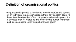 Definition of organisational politics
• Organisational politics is referred to the self-interest and agenda
of an individual in an organisation without any concern about its
impact on the objective of the company to achieve its goals. It is
a process that is related to the self-serving human behaviour
and his interactions involving authority and power.
 