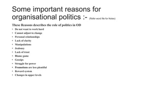 Some important reasons for
organisational politics :- (Refer word file for Notes)
These Reasons describes the role of politics in OD
• Do not want to work hard
• Cannot adjust to change
• Personal relationships
• Lack of clarity
• Manipulations
• Jealousy
• Lack of trust
• Blame game
• Gossips
• Struggle for power
• Promotions are less plentiful
• Reward system
• Changes in upper levels
 