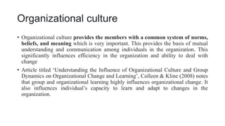 Organizational culture
• Organizational culture provides the members with a common system of norms,
beliefs, and meaning which is very important. This provides the basis of mutual
understanding and communication among individuals in the organization. This
significantly influences efficiency in the organization and ability to deal with
change
• Article titled ‘Understanding the Influence of Organizational Culture and Group
Dynamics on Organizational Change and Learning’, Colleen & Kline (2008) notes
that group and organizational learning highly influences organizational change. It
also influences individual’s capacity to learn and adapt to changes in the
organization.
 