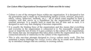 Can Culture Affect Organizational Development? (Refer word file for notes)
• Culture is one of the strongest forces within any organization. It is designed to last
for generations and is made up of interlocking entities (vision, mission, processes,
ethics, values, behaviors, methods, etc.) – all of which come together to form a
complex web that serves as a foundation for the organization’s internal and
external structure. It is usually built to stand the test of time and as such, it is
designed in such way that changing it becomes impossible.
• It is usually the binding force of the organization and this means that everything
and everyone in the organization is connected to it. No reasonable change can
occur or stand the test of time if it goes contrary to the culture of the organization;
this means that any development that takes place within the organization has to be
connected (directly or indirectly) to the culture of the organization.
• This is why one-time attempts designed to change culture rarely work. This has
remained a major challenge for change leaders who try to create new cultures or
try to introduce changes that are contrary to existing culture.
 