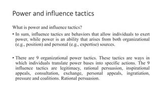 Power and influence tactics
What is power and influence tactics?
• In sum, influence tactics are behaviors that allow individuals to exert
power, while power is an ability that arises from both organizational
(e.g., position) and personal (e.g., expertise) sources.
• There are 9 organizational power tactics. These tactics are ways in
which individuals translate power bases into specific actions. The 9
influence tactics are legitimacy, rational persuasion, inspirational
appeals, consultation, exchange, personal appeals, ingratiation,
pressure and coalitions. Rational persuasion.
 