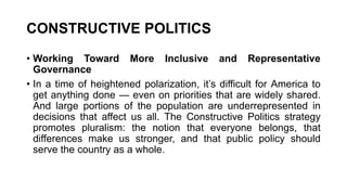 CONSTRUCTIVE POLITICS
• Working Toward More Inclusive and Representative
Governance
• In a time of heightened polarization, it’s difficult for America to
get anything done — even on priorities that are widely shared.
And large portions of the population are underrepresented in
decisions that affect us all. The Constructive Politics strategy
promotes pluralism: the notion that everyone belongs, that
differences make us stronger, and that public policy should
serve the country as a whole.
 