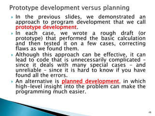  In the previous slides, we demonstrated an
approach to program development that we call
prototype development.
 In each case, we wrote a rough draft (or
prototype) that performed the basic calculation
and then tested it on a few cases, correcting
flaws as we found them.
 Although this approach can be effective, it can
lead to code that is unnecessarily complicated –
since it deals with many special cases – and
unreliable – since it is hard to know if you have
found all the errors.
 An alternative is planned development, in which
high-level insight into the problem can make the
programming much easier.
48
 