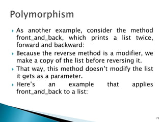  As another example, consider the method
front_and_back, which prints a list twice,
forward and backward:
 Because the reverse method is a modifier, we
make a copy of the list before reversing it.
 That way, this method doesn’t modify the list
it gets as a parameter.
 Here’s an example that applies
front_and_back to a list:
73
 