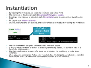  By creating the Point class, we created a new type, also called Point.
 The members of this type are called instances of the type or objects.
 Creating a new instance or objects is called instantiation, and is accomplished by calling the
class.
 An Object is an instance of a class.
 Classes, like functions, are callable, and we instantiate a Point object by calling the Point class:
 The variable blank is assigned a reference to a new Point object.
 It may be helpful to think of a class as a factory for making objects, so our Point class is a
factory for making points.
 The class itself isn’t an instance of a point, but it contains the machinery to make point
instances.
 When you print an instance, Python tells you what class it belongs to and where it is stored in
memory (the prefix 0x means that the following number is in hexadecimal).
9
O/P when
you just type
Point
 