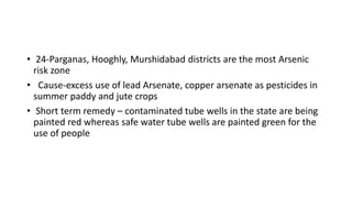 • 24-Parganas, Hooghly, Murshidabad districts are the most Arsenic
risk zone
• Cause-excess use of lead Arsenate, copper arsenate as pesticides in
summer paddy and jute crops
• Short term remedy – contaminated tube wells in the state are being
painted red whereas safe water tube wells are painted green for the
use of people
 