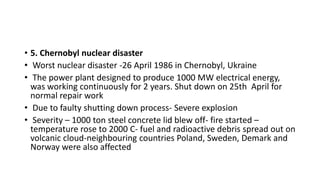 • 5. Chernobyl nuclear disaster
• Worst nuclear disaster -26 April 1986 in Chernobyl, Ukraine
• The power plant designed to produce 1000 MW electrical energy,
was working continuously for 2 years. Shut down on 25th April for
normal repair work
• Due to faulty shutting down process- Severe explosion
• Severity – 1000 ton steel concrete lid blew off- fire started –
temperature rose to 2000 C- fuel and radioactive debris spread out on
volcanic cloud-neighbouring countries Poland, Sweden, Demark and
Norway were also affected
 