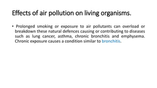 Effects of air pollution on living organisms.
• Prolonged smoking or exposure to air pollutants can overload or
breakdown these natural defences causing or contributing to diseases
such as lung cancer, asthma, chronic bronchitis and emphysema.
Chronic exposure causes a condition similar to bronchitis.
 