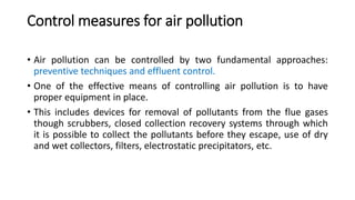 Control measures for air pollution
• Air pollution can be controlled by two fundamental approaches:
preventive techniques and effluent control.
• One of the effective means of controlling air pollution is to have
proper equipment in place.
• This includes devices for removal of pollutants from the flue gases
though scrubbers, closed collection recovery systems through which
it is possible to collect the pollutants before they escape, use of dry
and wet collectors, filters, electrostatic precipitators, etc.
 