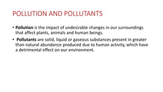 POLLUTION AND POLLUTANTS
• Pollution is the impact of undesirable changes in our surroundings
that affect plants, animals and human beings.
• Pollutants are solid, liquid or gaseous substances present in greater
than natural abundance produced due to human activity, which have
a detrimental effect on our environment.
 