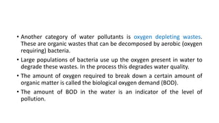 • Another category of water pollutants is oxygen depleting wastes.
These are organic wastes that can be decomposed by aerobic (oxygen
requiring) bacteria.
• Large populations of bacteria use up the oxygen present in water to
degrade these wastes. In the process this degrades water quality.
• The amount of oxygen required to break down a certain amount of
organic matter is called the biological oxygen demand (BOD).
• The amount of BOD in the water is an indicator of the level of
pollution.
 