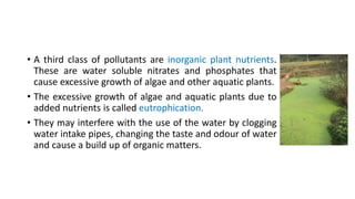 • A third class of pollutants are inorganic plant nutrients.
These are water soluble nitrates and phosphates that
cause excessive growth of algae and other aquatic plants.
• The excessive growth of algae and aquatic plants due to
added nutrients is called eutrophication.
• They may interfere with the use of the water by clogging
water intake pipes, changing the taste and odour of water
and cause a build up of organic matters.
 
