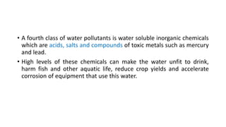 • A fourth class of water pollutants is water soluble inorganic chemicals
which are acids, salts and compounds of toxic metals such as mercury
and lead.
• High levels of these chemicals can make the water unfit to drink,
harm fish and other aquatic life, reduce crop yields and accelerate
corrosion of equipment that use this water.
 