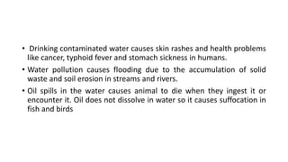 • Drinking contaminated water causes skin rashes and health problems
like cancer, typhoid fever and stomach sickness in humans.
• Water pollution causes flooding due to the accumulation of solid
waste and soil erosion in streams and rivers.
• Oil spills in the water causes animal to die when they ingest it or
encounter it. Oil does not dissolve in water so it causes suffocation in
fish and birds
 