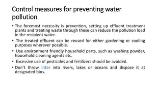 Control measures for preventing water
pollution
• The foremost necessity is prevention, setting up effluent treatment
plants and treating waste through these can reduce the pollution load
in the recipient water.
• The treated effluent can be reused for either gardening or cooling
purposes wherever possible.
• Use environment friendly household parts, such as washing powder,
household cleaning agents etc.
• Excessive use of pesticides and fertilizers should be avoided.
• Don’t throw litter into rivers, lakes or oceans and dispose it at
designated bins.
 