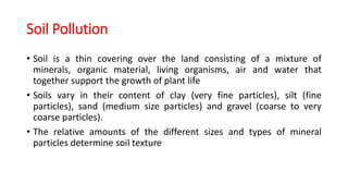 Soil Pollution
• Soil is a thin covering over the land consisting of a mixture of
minerals, organic material, living organisms, air and water that
together support the growth of plant life
• Soils vary in their content of clay (very fine particles), silt (fine
particles), sand (medium size particles) and gravel (coarse to very
coarse particles).
• The relative amounts of the different sizes and types of mineral
particles determine soil texture
 