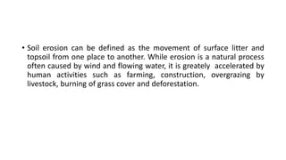 • Soil erosion can be defined as the movement of surface litter and
topsoil from one place to another. While erosion is a natural process
often caused by wind and flowing water, it is greately accelerated by
human activities such as farming, construction, overgrazing by
livestock, burning of grass cover and deforestation.
 