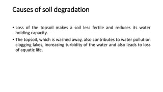 Causes of soil degradation
• Loss of the topsoil makes a soil less fertile and reduces its water
holding capacity.
• The topsoil, which is washed away, also contributes to water pollution
clogging lakes, increasing turbidity of the water and also leads to loss
of aquatic life.
 