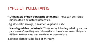 TYPES OF POLLUTANTS
• Degradable or non-persistent pollutants: These can be rapidly
broken down by natural processes.
Eg: domestic sewage, discarded vegetables, etc
• Non-degradable pollutants: These cannot be degraded by natural
processes. Once they are released into the environment they are
difficult to eradicate and continue to accumulate.
Eg: toxic elements like lead or mercury.
 