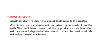 • Industrial activity
• Industrial activity has been the biggest contributor to the problem.
• Most industries are dependent on extracting minerals from the
earth.Whether it is iron ore or coal, the by products are contaminated
and they are not disposed of in a manner that can be considered safe
and makes it unsuitable for use
 