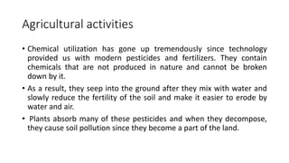 Agricultural activities
• Chemical utilization has gone up tremendously since technology
provided us with modern pesticides and fertilizers. They contain
chemicals that are not produced in nature and cannot be broken
down by it.
• As a result, they seep into the ground after they mix with water and
slowly reduce the fertility of the soil and make it easier to erode by
water and air.
• Plants absorb many of these pesticides and when they decompose,
they cause soil pollution since they become a part of the land.
 