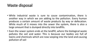 Waste disposal
• While industrial waste is sure to cause contamination, there is
another way in which we are adding to the pollution. Every human
produces a certain amount of waste products by way or defecation.
While much of it moves into the sewer the system, there is also a
large amount that is dumped directly into landfills.
• Even the sewer system ends at the landfill, where the biological waste
pollutes the soil and water. This is because our bodies are full of
toxins and chemicals which are now seeping into the land and causing
pollution of soil
 