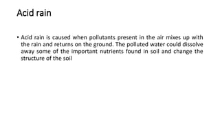 Acid rain
• Acid rain is caused when pollutants present in the air mixes up with
the rain and returns on the ground. The polluted water could dissolve
away some of the important nutrients found in soil and change the
structure of the soil
 