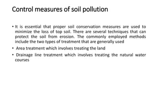 Control measures of soil pollution
• It is essential that proper soil conservation measures are used to
minimize the loss of top soil. There are several techniques that can
protect the soil from erosion. The commonly employed methods
include the two types of treatment that are generally used
• Area treatment which involves treating the land
• Drainage line treatment which involves treating the natural water
courses
 