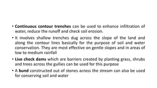 • Continuous contour trenches can be used to enhance infiltration of
water, reduce the runoff and check soil erosion.
• It involves shallow trenches dug across the slope of the land and
along the contour lines basically for the purpose of soil and water
conservation. They are most effective on gentle slopes and in areas of
low to medium rainfall
• Live check dams which are barriers created by planting grass, shrubs
and trees across the gullies can be used for this purpose
• A bund constructed out of stones across the stream can also be used
for conserving soil and water
 