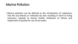 Marine Pollution
• Marine pollution can be defined as the introduction of substances
into the sea directly or indirectly by man resulting in harm to living
resources, hazards to human health, hindrance to fishery and
impairment of quality for use of sea water.
 