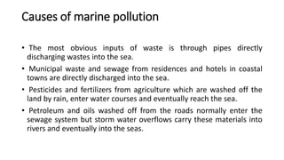 Causes of marine pollution
• The most obvious inputs of waste is through pipes directly
discharging wastes into the sea.
• Municipal waste and sewage from residences and hotels in coastal
towns are directly discharged into the sea.
• Pesticides and fertilizers from agriculture which are washed off the
land by rain, enter water courses and eventually reach the sea.
• Petroleum and oils washed off from the roads normally enter the
sewage system but storm water overflows carry these materials into
rivers and eventually into the seas.
 