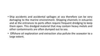• Ship accidents and accidental spillages at sea therefore can be very
damaging to the marine environment. Shipping channels in estuaries
and at the entrances to ports often require frequent dredging to keep
them open. This dredged material that may contain heavy metals and
other contaminants are often dumped out to sea.
• Offshore oil exploration and extraction also pollute the seawater to a
large extent.
 