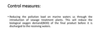 Control measures:
• Reducing the pollution load on marine waters us through the
introduction of sewage treatment plants. This will reduce the
biological oxygen demand(BOD) of the final product before it is
discharged to the receiving waters.
 