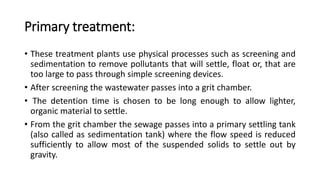 Primary treatment:
• These treatment plants use physical processes such as screening and
sedimentation to remove pollutants that will settle, float or, that are
too large to pass through simple screening devices.
• After screening the wastewater passes into a grit chamber.
• The detention time is chosen to be long enough to allow lighter,
organic material to settle.
• From the grit chamber the sewage passes into a primary settling tank
(also called as sedimentation tank) where the flow speed is reduced
sufficiently to allow most of the suspended solids to settle out by
gravity.
 