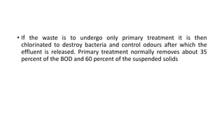 • If the waste is to undergo only primary treatment it is then
chlorinated to destroy bacteria and control odours after which the
effluent is released. Primary treatment normally removes about 35
percent of the BOD and 60 percent of the suspended solids
 
