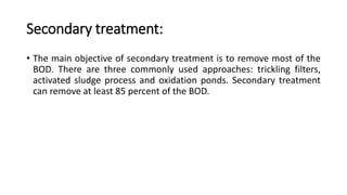 Secondary treatment:
• The main objective of secondary treatment is to remove most of the
BOD. There are three commonly used approaches: trickling filters,
activated sludge process and oxidation ponds. Secondary treatment
can remove at least 85 percent of the BOD.
 