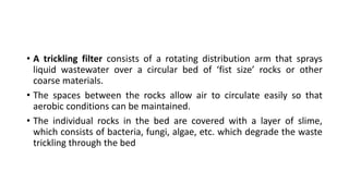 • A trickling filter consists of a rotating distribution arm that sprays
liquid wastewater over a circular bed of ‘fist size’ rocks or other
coarse materials.
• The spaces between the rocks allow air to circulate easily so that
aerobic conditions can be maintained.
• The individual rocks in the bed are covered with a layer of slime,
which consists of bacteria, fungi, algae, etc. which degrade the waste
trickling through the bed
 