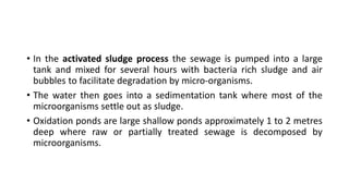 • In the activated sludge process the sewage is pumped into a large
tank and mixed for several hours with bacteria rich sludge and air
bubbles to facilitate degradation by micro-organisms.
• The water then goes into a sedimentation tank where most of the
microorganisms settle out as sludge.
• Oxidation ponds are large shallow ponds approximately 1 to 2 metres
deep where raw or partially treated sewage is decomposed by
microorganisms.
 