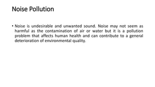 Noise Pollution
• Noise is undesirable and unwanted sound. Noise may not seem as
harmful as the contamination of air or water but it is a pollution
problem that affects human health and can contribute to a general
deterioration of environmental quality.
 