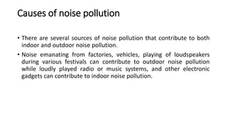 Causes of noise pollution
• There are several sources of noise pollution that contribute to both
indoor and outdoor noise pollution.
• Noise emanating from factories, vehicles, playing of loudspeakers
during various festivals can contribute to outdoor noise pollution
while loudly played radio or music systems, and other electronic
gadgets can contribute to indoor noise pollution.
 