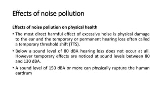 Effects of noise pollution
Effects of noise pollution on physical health
• The most direct harmful effect of excessive noise is physical damage
to the ear and the temporary or permanent hearing loss often called
a temporary threshold shift (TTS).
• Below a sound level of 80 dBA hearing loss does not occur at all.
However temporary effects are noticed at sound levels between 80
and 130 dBA.
• A sound level of 150 dBA or more can physically rupture the human
eardrum
 